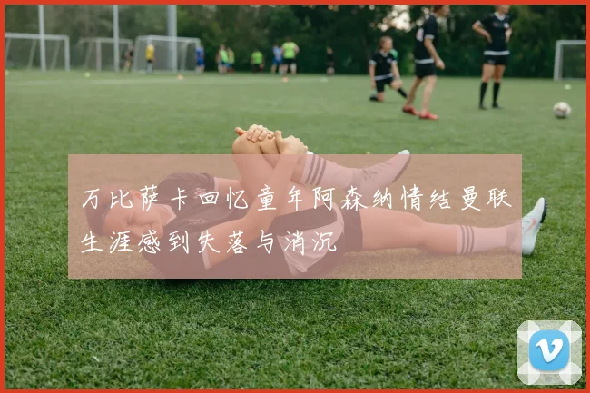 万比萨卡回忆童年阿森纳情结曼联生涯感到失落与消沉