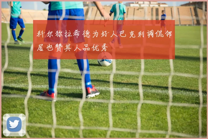 科尔称拉希德为好人巴克利调侃邻居也赞其人品优秀