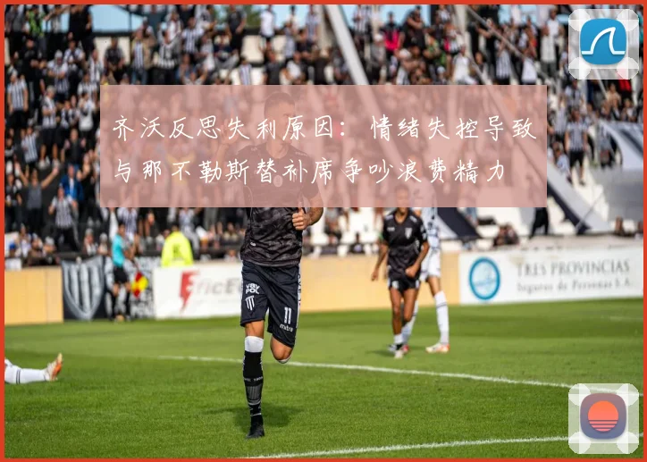 齐沃反思失利原因：情绪失控导致与那不勒斯替补席争吵浪费精力