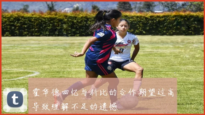 霍华德回忆与科比的合作期望过高导致理解不足的遗憾