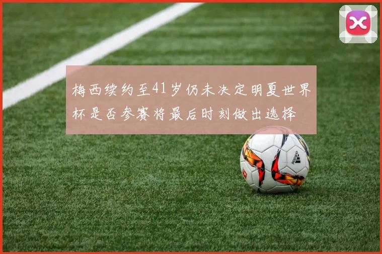 梅西续约至41岁仍未决定明夏世界杯是否参赛将最后时刻做出选择