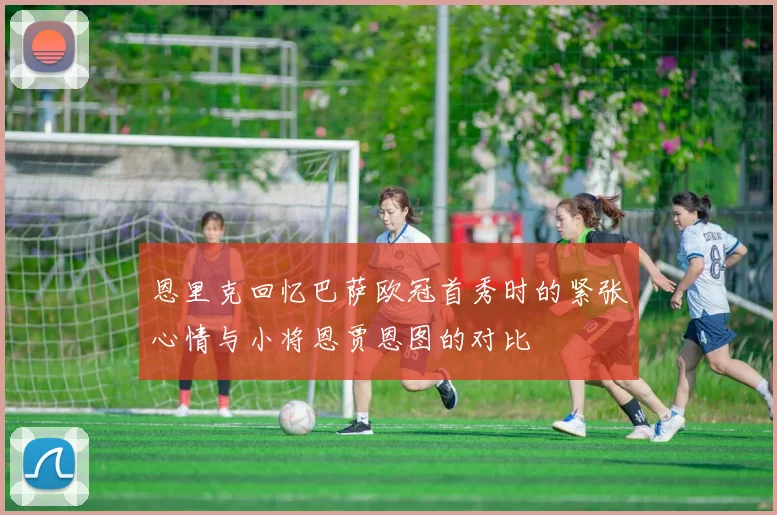 恩里克回忆巴萨欧冠首秀时的紧张心情与小将恩贾恩图的对比