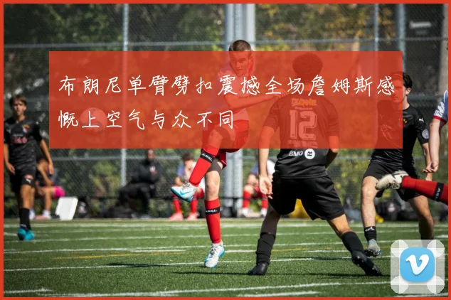 布朗尼单臂劈扣震撼全场詹姆斯感慨上空气与众不同