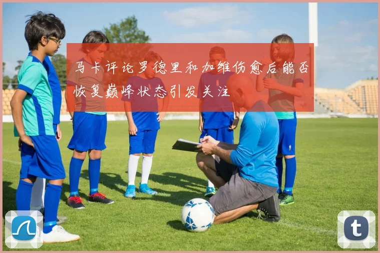 马卡评论罗德里和加维伤愈后能否恢复巅峰状态引发关注