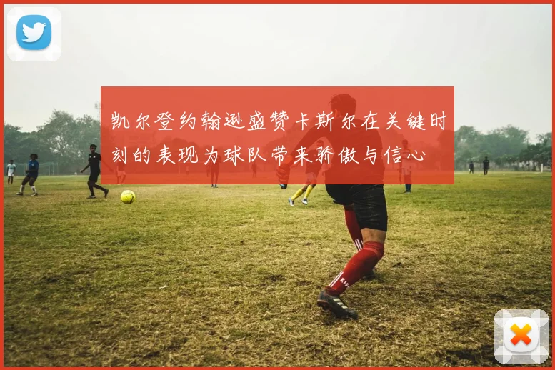 凯尔登约翰逊盛赞卡斯尔在关键时刻的表现为球队带来骄傲与信心