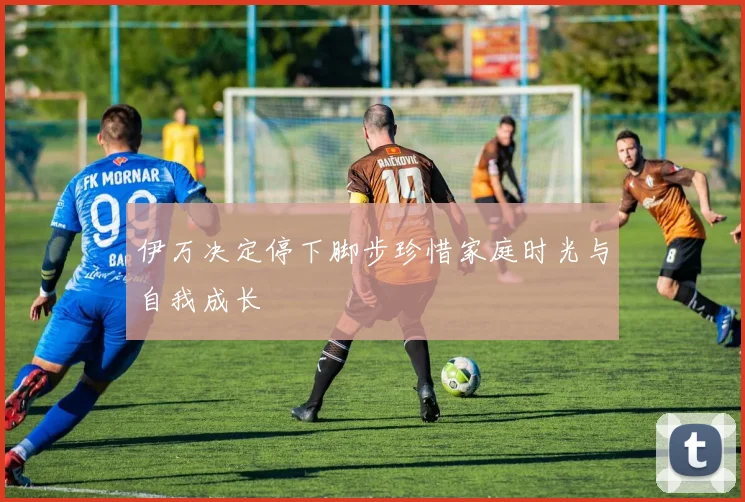 伊万决定停下脚步珍惜家庭时光与自我成长