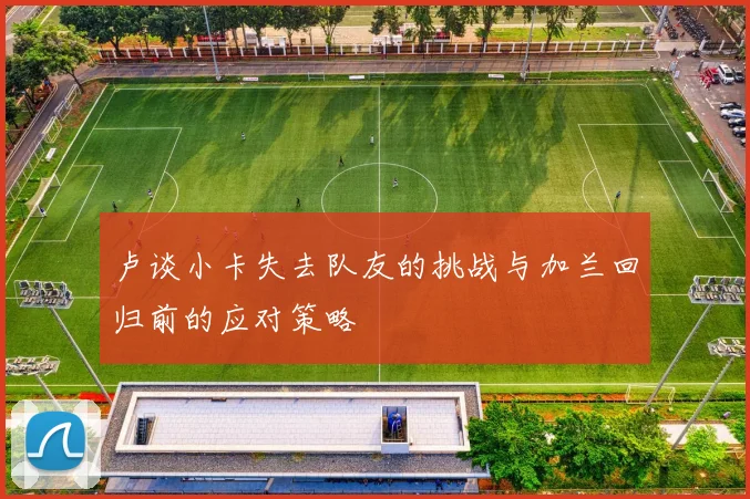 卢谈小卡失去队友的挑战与加兰回归前的应对策略