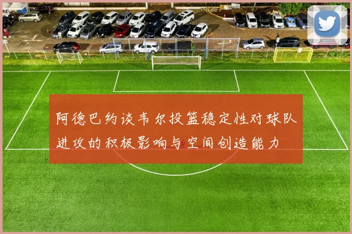 阿德巴约谈韦尔投篮稳定性对球队进攻的积极影响与空间创造能力