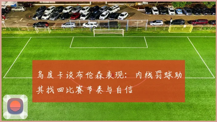 乌度卡谈布伦森表现：内线罚球助其找回比赛节奏与自信