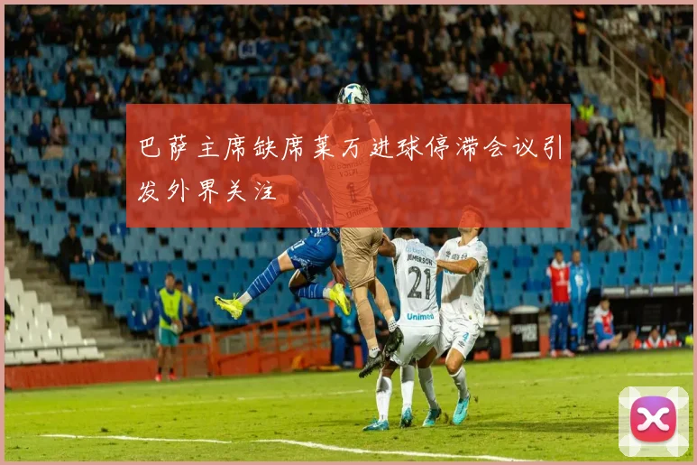 巴萨主席缺席莱万进球停滞会议引发外界关注