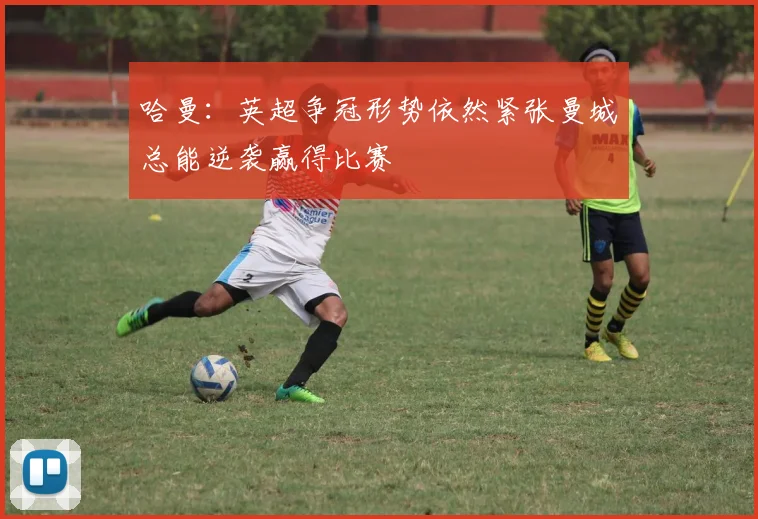 哈曼：英超争冠形势依然紧张曼城总能逆袭赢得比赛