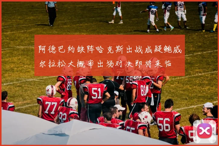 阿德巴约缺阵哈克斯出战成疑鲍威尔拉松大概率出场对决即将来临