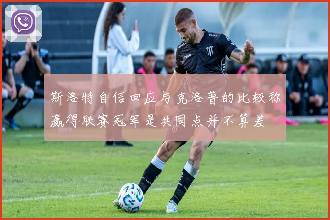 斯洛特自信回应与克洛普的比较称赢得联赛冠军是共同点并不算差