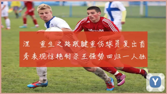 涅槃重生之路跟腱重伤球员复出首秀表现惊艳耐杀王强势回归一人独得30分以上