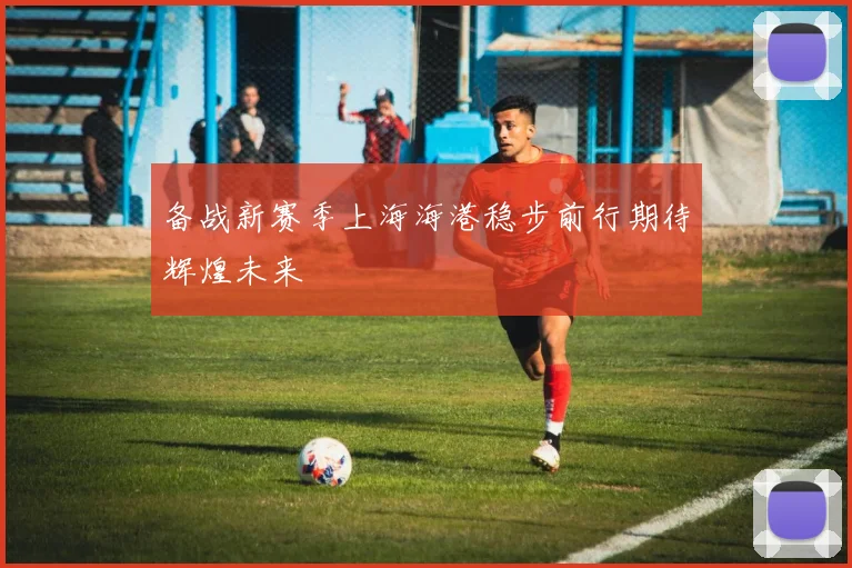 备战新赛季上海海港稳步前行期待辉煌未来