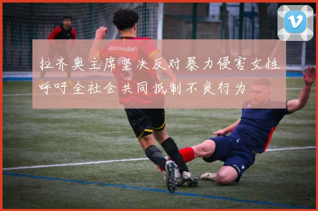 拉齐奥主席坚决反对暴力侵害女性呼吁全社会共同抵制不良行为