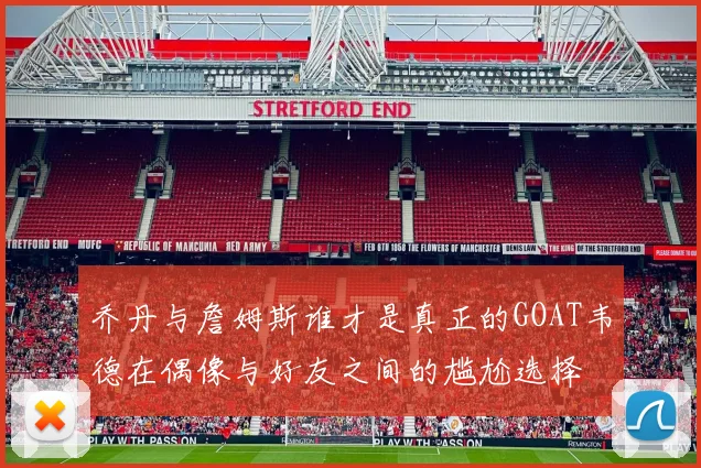 乔丹与詹姆斯谁才是真正的GOAT韦德在偶像与好友之间的尴尬选择