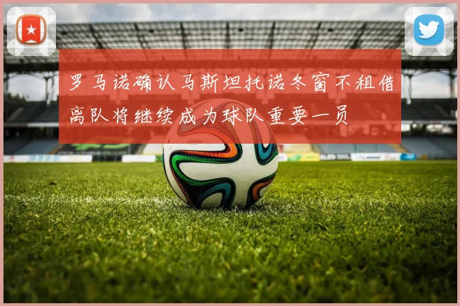 罗马诺确认马斯坦托诺冬窗不租借离队将继续成为球队重要一员