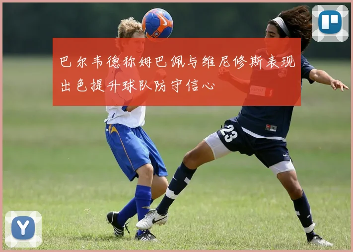 巴尔韦德称姆巴佩与维尼修斯表现出色提升球队防守信心