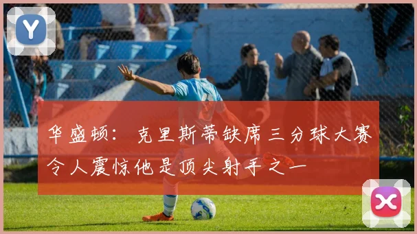 华盛顿：克里斯蒂缺席三分球大赛令人震惊他是顶尖射手之一