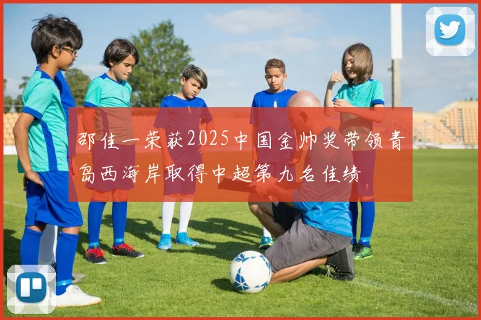 邵佳一荣获2025中国金帅奖带领青岛西海岸取得中超第九名佳绩