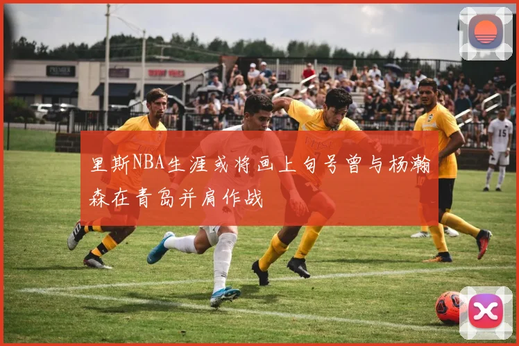 里斯NBA生涯或将画上句号曾与杨瀚森在青岛并肩作战