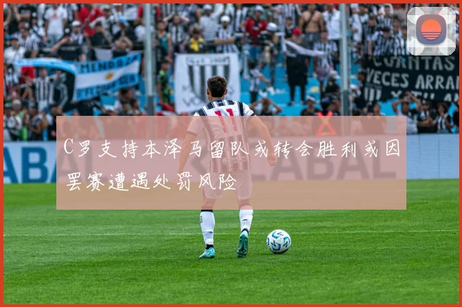 C罗支持本泽马留队或转会胜利或因罢赛遭遇处罚风险