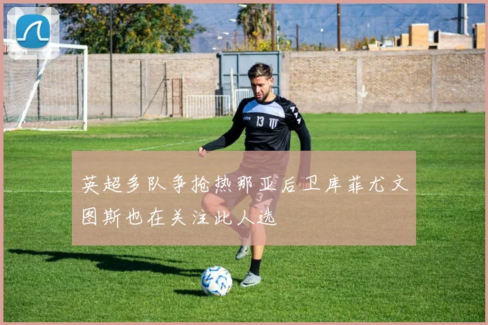 英超多队争抢热那亚后卫库菲尤文图斯也在关注此人选
