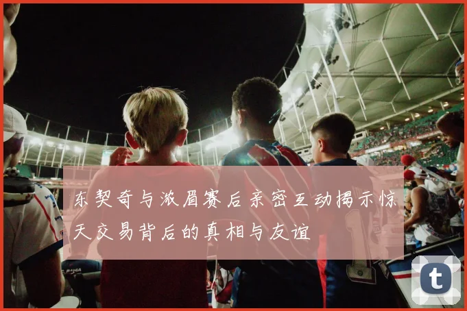 东契奇与浓眉赛后亲密互动揭示惊天交易背后的真相与友谊