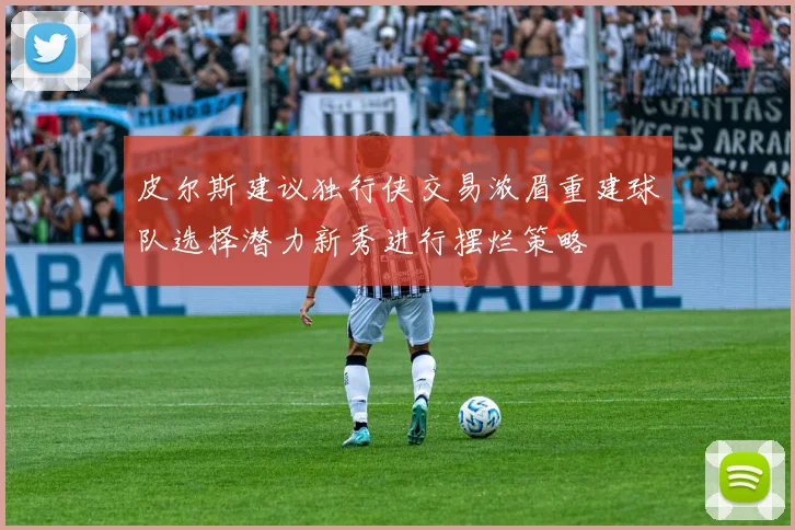 皮尔斯建议独行侠交易浓眉重建球队选择潜力新秀进行摆烂策略