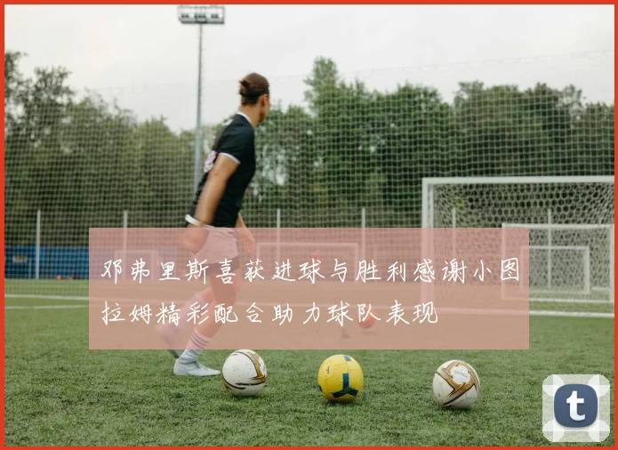 邓弗里斯喜获进球与胜利感谢小图拉姆精彩配合助力球队表现