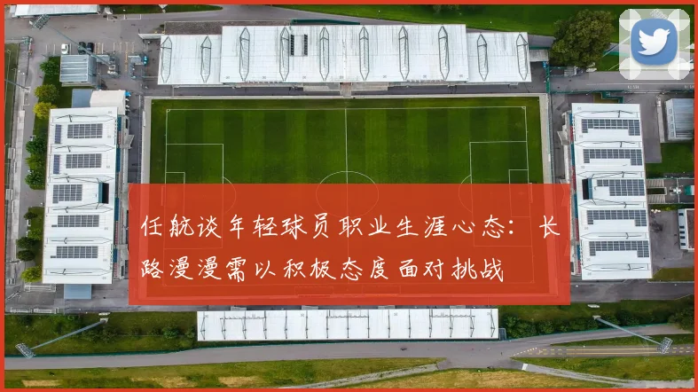 任航谈年轻球员职业生涯心态：长路漫漫需以积极态度面对挑战