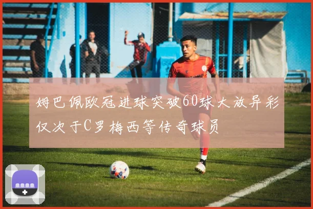 姆巴佩欧冠进球突破60球大放异彩仅次于C罗梅西等传奇球员