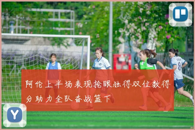阿伦上半场表现抢眼独得双位数得分助力全队奋战篮下